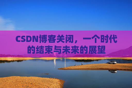 CSDN博客关闭，一个时代的结束与未来的展望